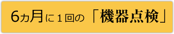 6カ月に１回の「機器点検」